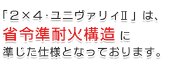 「2×4・ユニヴァリィ Ⅱ」は、省令準耐火構造に準じた仕様となっております。