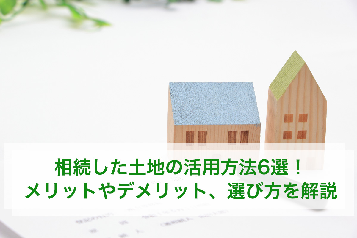 相続した土地の活用方法6選! メリットやデメリット、選び方を解説